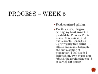  Production and editing
 For this week, I began
editing my final project. I
used Adobe Premier Pro to
assemble my visual and
audio assets. I ended up
using royalty free sound
effects and music to finish
the audio section of
production. I feel like if I
collected my own music and
effects, the production would
of turned out better.
 