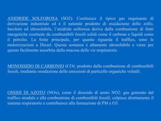 ANIDRIDE SOLFOROSA (SO2): Costituisce il tipico gas inquinante di
derivazione industriale ed è il naturale prodotto di ossidazione dello zolfo.
Incolore ed idrosolubile, l’anidride solforosa deriva dalla combustione di fonti
energetiche costituite da combustibili fossili solidi come il carbone o liquidi come
il petrolio. La fonte principale, per quanto riguarda il traffico, sono le
motorizzazioni a Diesel. Questa sostanza è altamente idrosolubile e viene per
questo facilmente assorbita dalla mucosa delle vie respiratorie.
MONOSSIDO DI CARBONIO (CO): prodotto dalla combustione di combustibili
fossili, mediante ossidazione delle emissioni di particelle organiche volatili.
OSSIDI DI AZOTO (NOx), come il diossido di azoto NO2: gas generato dal
traffico stradale e alla combustione di combustibili fossili; colpisce direttamente il
sistema respiratorio e contribuisce alla formazione di PM e O3.
 
