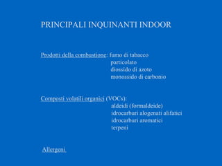 PRINCIPALI INQUINANTI INDOOR
Prodotti della combustione: fumo di tabacco
particolato
diossido di azoto
monossido di carbonio
Composti volatili organici (VOCs):
aldeidi (formaldeide)
idrocarburi alogenati alifatici
idrocarburi aromatici
terpeni
Allergeni
 