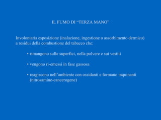IL FUMO DI “TERZA MANO”
Involontaria esposizione (inalazione, ingestione o assorbimento dermico)
a residui della combustione del tabacco che:
• rimangono sulle superfici, nella polvere e sui vestiti
• vengono ri-emessi in fase gassosa
• reagiscono nell’ambiente con ossidanti e formano inquinanti
(nitrosamine-cancerogene)
 