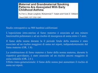 Studio retrospettivo su 908 bambini californiani
L’esposizione intra-uterina al fumo materno è associata ad una minore
funzionalità polmonare e ad un rischio di insorgenza di asma entro i 3 anni.
Il fumo della nonna durante la il periodo fetale della mamma è stato
associato ad un rischio maggiore di asma nei nipoti, indipendentemente dal
fumo materno (OR, 1.8).
La combinazione di fumo materno e fumo della nonna materna, durante le
rispettive gravidanze, è stato associato ad un rischio ancora maggiore di
asma infantile (OR, 2.6 ).
Effetto trans-generazionale: il fumo delle nonne può aumentare il rischio di
asma nei nipoti.
 