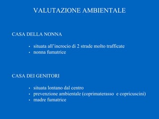 VALUTAZIONE AMBIENTALE
CASA DELLA NONNA
• situata all’incrocio di 2 strade molto trafficate
• nonna fumatrice
CASA DEI GENITORI
• situata lontano dal centro
• prevenzione ambientale (coprimaterasso e copricuscini)
• madre fumatrice
 