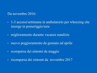 Da novembre 2016:
• 1-3 accessi/settimana in ambulatorio per wheezing che
insorge in pomeriggio/sera
• miglioramento durante vacanze natalizie
• nuovo peggioramento da gennaio ad aprile
• scomparsa dei sintomi da maggio
• ricomparsa dei sintomi da novembre 2017
 