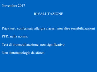 Novembre 2017
RIVALUTAZIONE
Prick test: confermata allergia a acari; non altre sensibilizzazioni
PFR: nella norma.
Test di broncodilatazione: non significativo
Non sintomatologia da sforzo
 