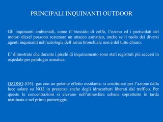 Gli inquinanti ambientali, come il biossido di zolfo, l’ozono ed i particolati dei
motori diesel possono scatenare un attacco asmatico, anche se il ruolo dei diversi
agenti inquinanti nell’eziologia dell’asma bronchiale non è del tutto chiaro.
E’ dimostrato che durante i picchi di inquinamento sono stati registrati più accessi in
ospedale per patologia asmatica.
OZONO (O3): gas con un potente effetto ossidante; si costituisce per l’azione della
luce solare su NO2 in presenza anche degli idrocarburi liberati dal traffico. Per
questo le concentrazioni si elevano nell’atmosfera urbana soprattutto in tarda
mattinata e nel primo pomeriggio.
PRINCIPALI INQUINANTI OUTDOOR
 