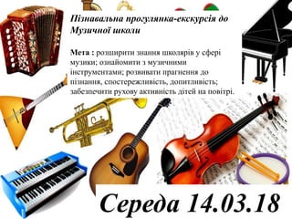 Пізнавальна прогулянка-екскурсія до
Музичної школи
Мета : розширити знання школярів у сфері
музики; ознайомити з музичними
інструментами; розвивати прагнення до
пізнання, спостережливість, допитливість;
забезпечити рухову активність дітей на повітрі.
Середа 14.03.18
 