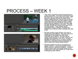  This week I practiced using the equipment to
make a short film. This was a 60 second long
film that had to involve a key and a door. We
worked in groups of three to create these.
When creating the film I learnt how to use the
cameras to get close ups and medium shots.
I also learnt how to change the ISO, shutter
speed and the aperture of the camera to get
the right lighting effects in the shot. This will
all help me with any camera work that I do in
my final project. I was already pretty
competent using a camera, so doing this
helped me to improve what I already was able
to do.
 We also worked using Tascam, this was to
record the sound effects. This was more of a
challenge for me because I had never
recorded sound before. We also had to
create some sounds on our own I tried to use
garage band however I am not in anyway
capable of making music, so when I come to
improving I need get a basic knowledge of
how to write and create simple tracks.
 We then created our film by compiling it in
adobe Premier. I have had practice in this
before using it in previous projects. However
I learnt how to add more audio tracks to my
project which was very helpful as I could have
overlapping audio effects.
 
