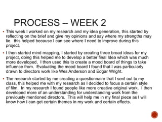 This week I worked on my research and my idea generation, this started by
reflecting on the brief and give my opinions and say where my strengths may
lie. this helped because I can see where I need to improve during this
project.
 I then started mind mapping, I started by creating three broad ideas for my
project, doing this helped me to develop a better final Idea which was much
more developed, I then used this to create a mood board of things to take
influence from. Evaluating the mood board I found that I was particularly
drawn to directors work like Wes Anderson and Edgar Wright.
 The research started by me creating a questionnaire that I sent out to my
class, this helped me with my research as I decided to focus a certain style
of film. In my research I found people like more creative original work. I then
developed more of an understanding for understanding work from the
previously mentioned directors. This will help me in my final piece as I will
know how I can get certain themes in my work and certain effects.
 