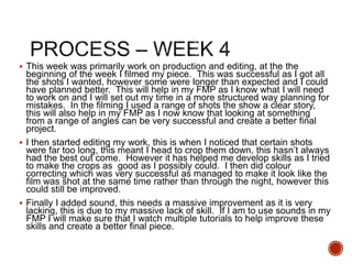  This week was primarily work on production and editing, at the the
beginning of the week I filmed my piece. This was successful as I got all
the shots I wanted, however some were longer than expected and I could
have planned better. This will help in my FMP as I know what I will need
to work on and I will set out my time in a more structured way planning for
mistakes. In the filming I used a range of shots the show a clear story,
this will also help in my FMP as I now know that looking at something
from a range of angles can be very successful and create a better final
project.
 I then started editing my work, this is when I noticed that certain shots
were far too long, this meant I head to crop them down, this hasn’t always
had the best out come. However it has helped me develop skills as I tried
to make the crops as good as I possibly could. I then did colour
correcting which was very successful as managed to make it look like the
film was shot at the same time rather than through the night, however this
could still be improved.
 Finally I added sound, this needs a massive improvement as it is very
lacking, this is due to my massive lack of skill. If I am to use sounds in my
FMP I will make sure that I watch multiple tutorials to help improve these
skills and create a better final piece.
 