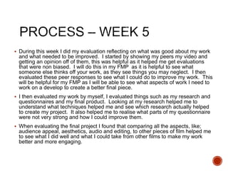  During this week I did my evaluation reflecting on what was good about my work
and what needed to be improved. I started by showing my peers my video and
getting an opinion off of them, this was helpful as it helped me get evaluations
that were non biased. I will do this in my FMP as it is helpful to see what
someone else thinks off your work, as they see things you may neglect. I then
evaluated these peer responses to see what I could do to improve my work. This
will be helpful for my FMP as I will be able to see what aspects of work I need to
work on a develop to create a better final piece.
 I then evaluated my work by myself, I evaluated things such as my research and
questionnaires and my final product. Looking at my research helped me to
understand what techniques helped me and see which research actually helped
to create my project. It also helped me to realise what parts of my questionnaire
were not very strong and how I could improve them.
 When evaluating the final project I found that comparing all the aspects, like;
audience appeal, aesthetics, audio and editing, to other pieces of film helped me
to see what I did well and what I could take from other films to make my work
better and more engaging.
 