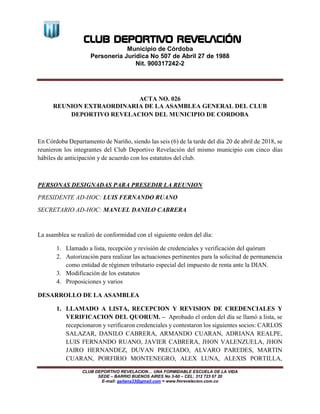 CLUB DEPORTIVO REVELACIÓN
Municipio de Córdoba
Personería Jurídica No 507 de Abril 27 de 1988
Nit. 900317242-2
CLUB DEPORTIVO REVELACION… UNA FORMIDABLE ESCUELA DE LA VIDA
SEDE – BARRIO BUENOS AIRES No 3-60 – CEL: 312 723 67 20
E-mail: gaitana33@gmail.com = www.fmrevelacion.com.co
ACTA NO. 026
REUNION EXTRAORDINARIA DE LA ASAMBLEA GENERAL DEL CLUB
DEPORTIVO REVELACION DEL MUNICIPIO DE CORDOBA
En Córdoba Departamento de Nariño, siendo las seis (6) de la tarde del día 20 de abril de 2018, se
reunieron los integrantes del Club Deportivo Revelación del mismo municipio con cinco días
hábiles de anticipación y de acuerdo con los estatutos del club.
PERSONAS DESIGNADAS PARA PRESEDIR LA REUNION
PRESIDENTE AD-HOC: LUIS FERNANDO RUANO
SECRETARIO AD-HOC: MANUEL DANILO CABRERA
La asamblea se realizó de conformidad con el siguiente orden del día:
1. Llamado a lista, recepción y revisión de credenciales y verificación del quórum
2. Autorización para realizar las actuaciones pertinentes para la solicitud de permanencia
como entidad de régimen tributario especial del impuesto de renta ante la DIAN.
3. Modificación de los estatutos
4. Proposiciones y varios
DESARROLLO DE LA ASAMBLEA
1. LLAMADO A LISTA, RECEPCION Y REVISION DE CREDENCIALES Y
VERIFICACION DEL QUORUM. – Aprobado el orden del día se llamó a lista, se
recepcionaron y verificaron credenciales y contestaron los siguientes socios: CARLOS
SALAZAR, DANILO CABRERA, ARMANDO CUARAN, ADRIANA REALPE,
LUIS FERNANDO RUANO, JAVIER CABRERA, JHON VALENZUELA, JHON
JAIRO HERNANDEZ, DUVAN PRECIADO, ALVARO PAREDES, MARTIN
CUARAN, PORFIRIO MONTENEGRO, ALEX LUNA, ALEXIS PORTILLA,
 