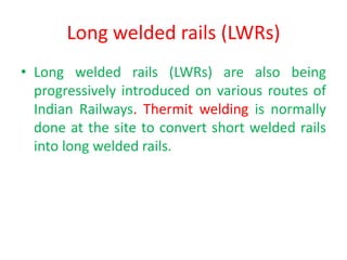 Long welded rails (LWRs)
• Long welded rails (LWRs) are also being
progressively introduced on various routes of
Indian Railways. Thermit welding is normally
done at the site to convert short welded rails
into long welded rails.
 