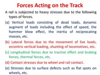 Forces Acting on the Track
A rail is subjected to heavy stresses due to the following
types of forces.
(a) Vertical loads consisting of dead loads, dynamic
augment of loads including the effect of speed, the
hammer blow effect, the inertia of reciprocating
masses, etc.
(b) Lateral forces due to the movement of live loads,
eccentric vertical loading, shunting of locomotives, etc.
(c) Longitudinal forces due to tractive effort and braking
forces, thermal forces, etc.
(d) Contact stresses due to wheel and rail contact.
(e) Stresses due to surface defects such as flat spots on
wheels, etc.
 