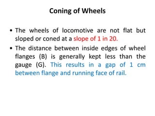 Coning of Wheels
• The wheels of locomotive are not flat but
sloped or coned at a slope of 1 in 20.
• The distance between inside edges of wheel
flanges (B) is generally kept less than the
gauge (G). This results in a gap of 1 cm
between flange and running face of rail.
 