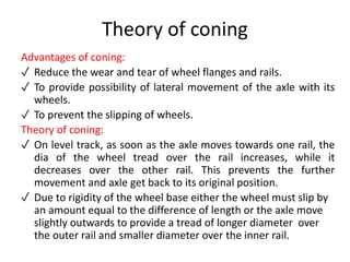 Theory of coning
Advantages of coning:
✓ Reduce the wear and tear of wheel flanges and rails.
✓ To provide possibility of lateral movement of the axle with its
wheels.
✓ To prevent the slipping of wheels.
Theory of coning:
✓ On level track, as soon as the axle moves towards one rail, the
dia of the wheel tread over the rail increases, while it
decreases over the other rail. This prevents the further
movement and axle get back to its original position.
✓ Due to rigidity of the wheel base either the wheel must slip by
an amount equal to the difference of length or the axle move
slightly outwards to provide a tread of longer diameter over
the outer rail and smaller diameter over the inner rail.
 