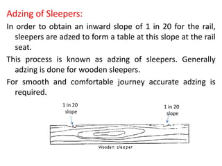 Adzing of Sleepers:
In order to obtain an inward slope of 1 in 20 for the rail,
sleepers are adzed to form a table at this slope at the rail
seat.
This process is known as adzing of sleepers. Generally
adzing is done for wooden sleepers.
For smooth and comfortable journey accurate adzing is
required.
1 in 20
slope
1 in 20
slope
 