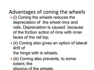 Advantages of coning the wheels
 (i) Coning the wheels reduces the
depreciation of the wheel rims and
rails. Depreciation is caused because
of the friction action of rims with inner
faces of the rail top.
 (ii) Coning also gives an option of lateral
drift of
the hinge with is wheels.
 (iii) Coning also prevents, to some
extent, the
 