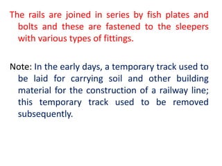 The rails are joined in series by fish plates and
bolts and these are fastened to the sleepers
with various types of fittings.
Note: In the early days, a temporary track used to
be laid for carrying soil and other building
material for the construction of a railway line;
this temporary track used to be removed
subsequently.
 