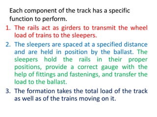 Each component of the track has a specific
function to perform.
1. The rails act as girders to transmit the wheel
load of trains to the sleepers.
2. The sleepers are spaced at a specified distance
and are held in position by the ballast. The
sleepers hold the rails in their proper
positions, provide a correct gauge with the
help of fittings and fastenings, and transfer the
load to the ballast.
3. The formation takes the total load of the track
as well as of the trains moving on it.
 