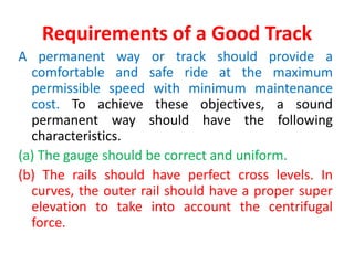 Requirements of a Good Track
A permanent way or track should provide a
comfortable and safe ride at the maximum
permissible speed with minimum maintenance
cost. To achieve these objectives, a sound
permanent way should have the following
characteristics.
(a) The gauge should be correct and uniform.
(b) The rails should have perfect cross levels. In
curves, the outer rail should have a proper super
elevation to take into account the centrifugal
force.
 