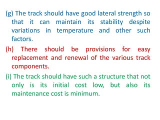 (g) The track should have good lateral strength so
that it can maintain its stability despite
variations in temperature and other such
factors.
(h) There should be provisions for easy
replacement and renewal of the various track
components.
(i) The track should have such a structure that not
only is its initial cost low, but also its
maintenance cost is minimum.
 