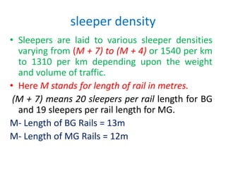 sleeper density
• Sleepers are laid to various sleeper densities
varying from (M + 7) to (M + 4) or 1540 per km
to 1310 per km depending upon the weight
and volume of traffic.
• Here M stands for length of rail in metres.
(M + 7) means 20 sleepers per rail length for BG
and 19 sleepers per rail length for MG.
M- Length of BG Rails = 13m
M- Length of MG Rails = 12m
 