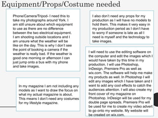 Equipment/Props/Costume needed
Phone/Camera/Tripod- I need this to
take my photographs around York. I
am still unsure about which equipment
to use as there are no difference
between the two electrical equipment.
I am shooting outside locations and I
am unsure what the weather will be
like on the day. This is why I don’t see
the point of booking a camera if the
weather is really bad. If the weather is
good one morning or afternoon I can
just jump onto a bus with my phone
and take images.
I will need to use the editing software on
the computer and edit the images which I
would have taken by this time in my
production. I will use Photoshop,
InDesign, Premiere Pro as well as
wix.com. The software will help me make
my products as well. In Photoshop I will
edit any images which I have taken and I
want to add any cool effects to catch the
audiences attention. I will also create my
front cover of my magazine on
Photoshop. InDesign will be used for my
double page spreads. Premiere Pro will
be used for me to create my video advert
to go onto my website. My website will
be created on wix.com.
In my magazine I am not including any
models as I want to draw the focus on
what my actual magazine is about.
This means I don’t need any costumes
for my lifestyle magazine.
I also don’t need any props for my
production as I will have no models to
hold them. This makes it very easy in
my production period as I don’t have
to worry if someone is late as all I
need is myself and the technology to
take images.
 