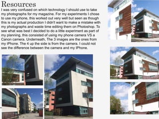 Resources
I was very confused on which technology I should use to take
my photographs for my magazine. For my experiments I chose
to use my phone, this worked out very well but seen as though
this is my actual production I didn't want to make a mistake with
my photographs and waste time editing them on Photoshop. To
see what was best I decided to do a little experiment as part of
my planning, this consisted of using my phone camera VS a
Canon camera. Underneath, The 3 images are the ones from
my iPhone. The 4 up the side is from the camera. I could not
see the difference between the camera and my IPhone.
 