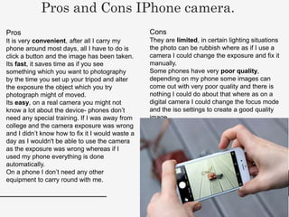 Pros
It is very convenient, after all I carry my
phone around most days, all I have to do is
click a button and the image has been taken.
Its fast, it saves time as if you see
something which you want to photography
by the time you set up your tripod and alter
the exposure the object which you try
photograph might of moved.
Its easy, on a real camera you might not
know a lot about the device- phones don’t
need any special training. If I was away from
college and the camera exposure was wrong
and I didn’t know how to fix it I would waste a
day as I wouldn't be able to use the camera
as the exposure was wrong whereas if I
used my phone everything is done
automatically.
On a phone I don’t need any other
equipment to carry round with me.
Pros and Cons IPhone camera.
Cons
They are limited, in certain lighting situations
the photo can be rubbish where as if I use a
camera I could change the exposure and fix it
manually.
Some phones have very poor quality,
depending on my phone some images can
come out with very poor quality and there is
nothing I could do about that where as on a
digital camera I could change the focus mode
and the iso settings to create a good quality
image.
 
