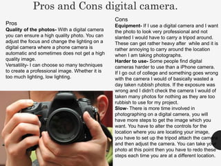 Pros and Cons digital camera.
Cons
Equipment- If I use a digital camera and I want
the photo to look very professional and not
slanted I would have to carry a tripod around.
These can get rather heavy after while and it is
rather annoying to carry around the location
when I am taking photographs.
Harder to use- Some people find digital
cameras harder to use than a iPhone camera.
If I go out of college and something goes wrong
with the camera I would of basically wasted a
day taken rubbish photos. If the exposure was
wrong and I didn't check the camera I would of
taken many photos for nothing as they are too
rubbish to use for my project.
Slow- There is more time involved in
photographing on a digital camera, you will
have more steps to get the image which you
want. You have to alter the controls for the
location where you are locating your image,
you have to set up the tripod attach the camera
and then adjust the camera. You can take your
photo at this point then you have to redo these
steps each time you are at a different location.
Pros
Quality of the photos- With a digital camera
you can ensure a high quality photo. You can
adjust the focus and change the lighting on a
digital camera where a phone camera is
automatic and sometimes does not get a high
quality image.
Versatility- I can choose so many techniques
to create a professional image. Whether it is
too much lighting, low lighting.
 