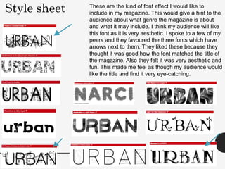 Style sheet These are the kind of font effect I would like to
include in my magazine. This would give a hint to the
audience about what genre the magazine is about
and what it may include. I think my audience will like
this font as it is very aesthetic. I spoke to a few of my
peers and they favoured the three fonts which have
arrows next to them. They liked these because they
thought it was good how the font matched the title of
the magazine. Also they felt it was very aesthetic and
fun. This made me feel as though my audience would
like the title and find it very eye-catching.
 