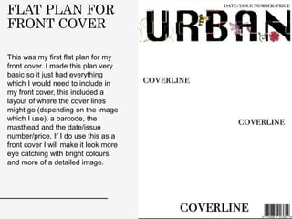 FLAT PLAN FOR
FRONT COVER
This was my first flat plan for my
front cover. I made this plan very
basic so it just had everything
which I would need to include in
my front cover, this included a
layout of where the cover lines
might go (depending on the image
which I use), a barcode, the
masthead and the date/issue
number/price. If I do use this as a
front cover I will make it look more
eye catching with bright colours
and more of a detailed image.
 