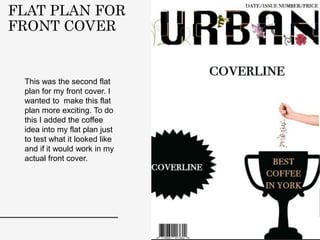 FLAT PLAN FOR
FRONT COVER
This was the second flat
plan for my front cover. I
wanted to make this flat
plan more exciting. To do
this I added the coffee
idea into my flat plan just
to test what it looked like
and if it would work in my
actual front cover.
 