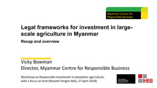 Legal frameworks for investment in large-
scale agriculture in Myanmar
Recap and overview
Vicky Bowman
Director, Myanmar Centre for Responsible Business
Workshop on Responsible investment in plantation agriculture,
with a focus on land (Novotel Yangon Max, 27 April 2018)
 