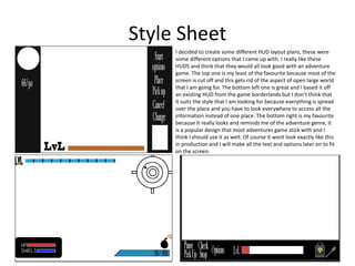 Style Sheet
HUD Plan
I decided to create some different HUD layout plans, these were
some different options that I came up with. I really like these
HUDS and think that they would all look good with an adventure
game. The top one is my least of the favourite because most of the
screen is cut off and this gets rid of the aspect of open large world
that I am going for. The bottom left one is great and I based it off
an existing HUD from the game borderlands but I don’t think that
it suits the style that I am looking for because everything is spread
over the place and you have to look everywhere to access all the
information instead of one place. The bottom right is my favourite
because it really looks and reminds me of the adventure genre, it
is a popular design that most adventures game stick with and I
think I should use it as well. Of course it wont look exactly like this
in production and I will make all the text and options later on to fit
on the screen.
 