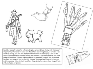 I decided to do a few sketches before making the game and I was playing with the idea of
implementing the idea of an island so it should have its own flag design, so I created a few
mock ups of flags, this one I like the best and then I went on to designing a look for the
main character which will probably change later but I like it. The main character also has a
dog as a companion. I thought it would be great to implement a robotic part so I made a
hand and arm design in their to play with the idea. This was a helpful part of my process
and I have a clear vision of what I want from this project when making these they will look
and visually appear greater.
 