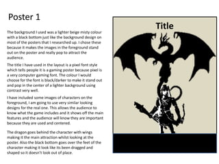 Poster 1
TitleThe background I used was a lighter beige misty colour
with a black bottom just like the background design on
most of the posters that I researched up. I chose these
because it makes the images in the foreground stand
out on the poster and really pop to attract the
audience.
The title I have used in the layout is a pixel font style
which tells people it is a gaming poster because pixel is
a very computer gaming font. The colour I would
choose for the font is black/darker to make it stand out
and pop in the center of a lighter background using
contrast very well.
I have included some images of characters on the
foreground, I am going to use very similar looking
designs for the real one. This allows the audience to
know what the game includes and it shows off the main
features and the audience will know they are important
because they are used and centered.
The dragon goes behind the character with wings
making it the main attraction whilst looking at the
poster. Also the black bottom goes over the feet of the
character making it look like its been dragged and
shaped so it doesn’t look out of place.
 