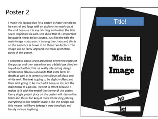Poster 2
Title!I made this layout plan for a poster. I chose the title to
be central and large with an explanation mark on at
the end because it is eye catching and makes the title
seem important as well as to show that it is important
because it needs to be shouted. Just like the title the
main image is also central among the chaos and this is
so the audience is drawn in on these two factors. The
image will be fairly large and the main aesthetical
point of the poster.
I decided to add a stroke around to define the edges of
the poster and then use white and a black box tilted on
top of each other, this is a really interesting design
which looks fabulous and adds that extra layer of
depth as well as it contrasts the colours of black and
white well. The text is going to be slightly offset and
their isn't going to be much of it because it is not the
main focus of a poster. The text is offset because it
makes it fit with the rest of the theme of the poster.
Every single piece I place on the poster will stay on the
black and this is too keep it more interesting placing
everything in one smaller space, I like the design but
this means I will have to keep it very simplistic and
barely include anything.
 