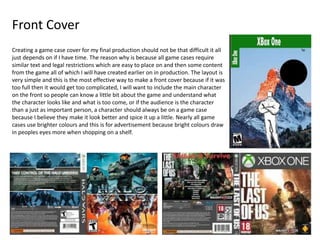 Front Cover
Creating a game case cover for my final production should not be that difficult it all
just depends on if I have time. The reason why is because all game cases require
similar text and legal restrictions which are easy to place on and then some content
from the game all of which I will have created earlier on in production. The layout is
very simple and this is the most effective way to make a front cover because if it was
too full then it would get too complicated, I will want to include the main character
on the front so people can know a little bit about the game and understand what
the character looks like and what is too come, or if the audience is the character
than a just as important person, a character should always be on a game case
because I believe they make it look better and spice it up a little. Nearly all game
cases use brighter colours and this is for advertisement because bright colours draw
in peoples eyes more when shopping on a shelf.
 