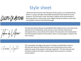 Style sheet
I chose this font to be the main title piece of the project, as it is bold yet fluid,
which is a unique and often mishandled combination that stands out to the
audience. The font itself is thick, but doesn’t adhere to the commonality of
becoming blocky or obstructing, and is slightly slanted to achieve a more even
ratio between vertical and horizontal length.
This font was chosen because it exemplified what I believe to be a very natural yet
stylized form of handwriting, which conveys a more intimate and personal
atmosphere than a more technical font would. This represents the individualized
and choice-based narrative of the product, which can only progress based on the
user’s actions.
Thin, calculated, and edgy to the point it’s almost uncomfortable to look at,
this font was chosen to offset the fluid curves of the previous two, and to
widen the scope of the product’s thematic repertoire. This font contrasts and
therefore enhances the others, redirecting the focus around in an almost
circular pattern.
 