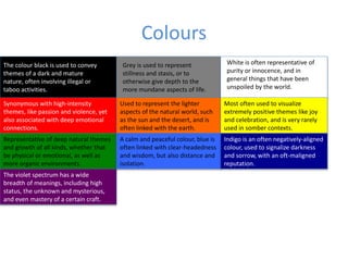 Colours
The colour black is used to convey
themes of a dark and mature
nature, often involving illegal or
taboo activities.
Grey is used to represent
stillness and stasis, or to
otherwise give depth to the
more mundane aspects of life.
White is often representative of
purity or innocence, and in
general things that have been
unspoiled by the world.
Synonymous with high-intensity
themes, like passion and violence, yet
also associated with deep emotional
connections.
Used to represent the lighter
aspects of the natural world, such
as the sun and the desert, and is
often linked with the earth.
Most often used to visualize
extremely positive themes like joy
and celebration, and is very rarely
used in somber contexts.
Representative of deep natural themes
and growth of all kinds, whether that
be physical or emotional, as well as
more organic environments.
A calm and peaceful colour, blue is
often linked with clear-headedness
and wisdom, but also distance and
isolation.
Indigo is an often negatively-aligned
colour, used to signalize darkness
and sorrow, with an oft-maligned
reputation.
The violet spectrum has a wide
breadth of meanings, including high
status, the unknown and mysterious,
and even mastery of a certain craft.
 
