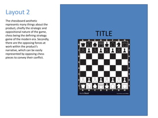 Layout 2
TITLE
The chessboard aesthetic
represents many things about the
product, chiefly the strategic and
oppositional nature of the game,
chess being the defining strategy
game of the modern era. Secondly,
there are the opposing forces at
work within the product’s
narrative, which can be easily
represented by opposing chess
pieces to convey their conflict.
 