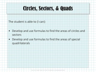 Circles, Sectors, & Quads
The student is able to (I can):
• Develop and use formulas to find the areas of circles and
sectors
• Develop and use formulas to find the areas of special
quadrilaterals
 
