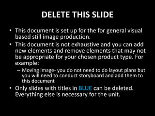 DELETE THIS SLIDE
• This document is set up for the for general visual
based still image production.
• This document is not exhaustive and you can add
new elements and remove elements that may not
be appropriate for your chosen product type. For
example:
– Moving image- you do not need to do layout plans but
you will need to conduct storyboard and add them to
this document
• Only slides with titles in BLUE can be deleted.
Everything else is necessary for the unit.
 