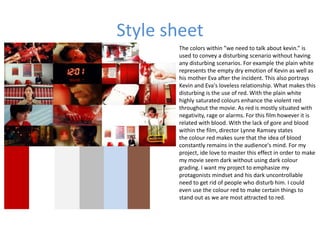 Style sheet
The colors within ”we need to talk about kevin.” is
used to convey a disturbing scenario without having
any disturbing scenarios. For example the plain white
represents the empty dry emotion of Kevin as well as
his mother Eva after the incident. This also portrays
Kevin and Eva's loveless relationship. What makes this
disturbing is the use of red. With the plain white
highly saturated colours enhance the violent red
throughout the movie. As red is mostly situated with
negativity, rage or alarms. For this film however it is
related with blood. With the lack of gore and blood
within the film, director Lynne Ramsey states
the colour red makes sure that the idea of blood
constantly remains in the audience's mind. For my
project, ide love to master this effect in order to make
my movie seem dark without using dark colour
grading. I want my project to emphasize my
protagonists mindset and his dark uncontrollable
need to get rid of people who disturb him. I could
even use the colour red to make certain things to
stand out as we are most attracted to red.
 