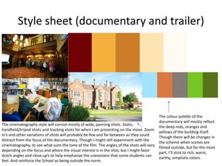 Style sheet (documentary and trailer)
The colour palette of the
documentary will mostly reflect
the deep reds, oranges and
yellows of the building itself.
Though there will be changes in
the scheme when scenes are
filmed outside, but for the most
part, I’ll stick to rich, warm,
earthy, simplistic colors.
The cinematography style will consist mostly of wide, panning shots. Static,
handheld/tripod shots and tracking shots for when I am presenting on the move. Zoom
in’s and other variations of shots will probably be few and far between as they could
distract from the focus of the documentary. Though I might still experiment with the
cinematography, to see what suits the tone of the film. The angles of the shots will vary
depending on the focus and where the visual interest is in the shot, but I might favor
dutch angles and close up’s to help emphasize the uneasiness that some students can
feel. And reinforce the School as being outside the norm.
 
