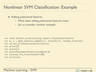 Machine Learning - SVM
Nonlinear SVM Classification: Example
● Adding polynomial features
○ What does adding polynomial features mean
○ Let us consider another example
>>> from sklearn.preprocessing import PolynomialFeatures
>>> X, y = make_moons(n_samples=2, noise=0.15, random_state=42)
>>> np.set_printoptions(precision=2)
>>> print(X)
>>> print(y)
>>> poly=PolynomialFeatures(degree=3)
>>> x1=poly.fit_transform(X)*100
>>> print(x1)
 