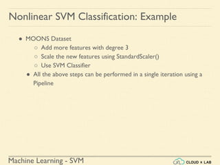 Machine Learning - SVM
Nonlinear SVM Classification: Example
● MOONS Dataset
○ Add more features with degree 3
○ Scale the new features using StandardScaler()
○ Use SVM Classifier
● All the above steps can be performed in a single iteration using a
Pipeline
 