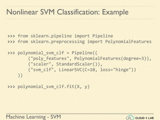 Machine Learning - SVM
Nonlinear SVM Classification: Example
>>> from sklearn.pipeline import Pipeline
>>> from sklearn.preprocessing import PolynomialFeatures
>>> polynomial_svm_clf = Pipeline((
("poly_features", PolynomialFeatures(degree=3)),
("scaler", StandardScaler()),
("svm_clf", LinearSVC(C=10, loss="hinge"))
))
>>> polynomial_svm_clf.fit(X, y)
 