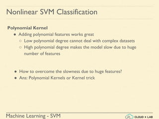 Machine Learning - SVM
Nonlinear SVM Classification
Polynomial Kernel
● Adding polynomial features works great
○ Low polynomial degree cannot deal with complex datasets
○ High polynomial degree makes the model slow due to huge
number of features
● How to overcome the slowness due to huge features?
● Ans: Polynomial Kernels or Kernel trick
 